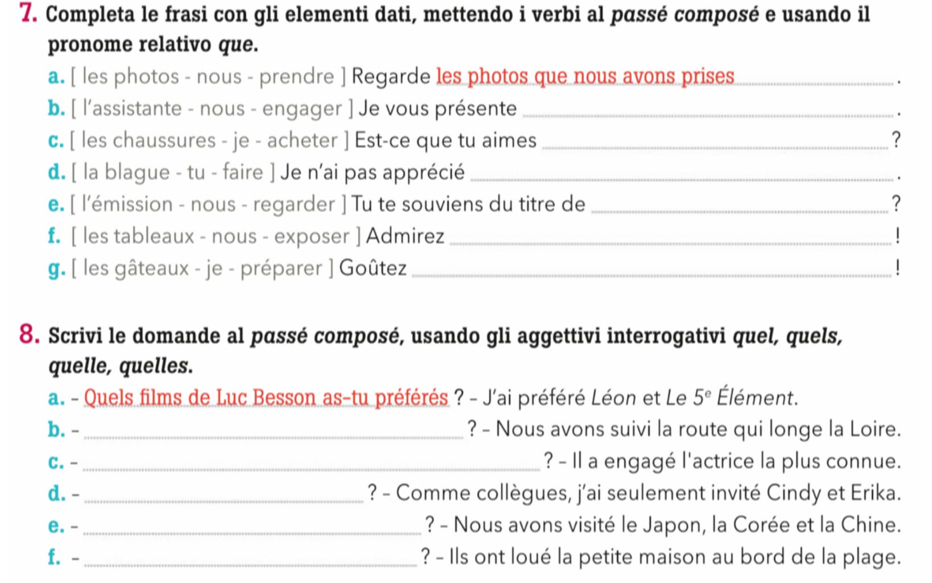 Completa le frasi con gli elementi dati, mettendo i verbi al pαssé composé e usando il 
pronome relativo que. 
a. [ les photos - nous - prendre ] Regarde les photos que nous avons prises_ 
. 
b. [ l'assistante - nous - engager ] Je vous présente_ 
. 
c. [ les chaussures - je - acheter ] Est-ce que tu aimes_ ? 
d. [ la blague - tu - faire ] Je n’ai pas apprécié_ 
. 
e. [ l'émission - nous - regarder ] Tu te souviens du titre de _? 
f. [ les tableaux - nous - exposer ] Admirez _| 
g. [ les gâteaux - je - préparer ] Goûtez _| 
8. Scrivi le domande al pɑssé composé, usando gli aggettivi interrogativi quel, quels, 
quelle, quelles. 
a. - Quels films de Luc Besson as-tu préférés ? - J'ai préféré Léon et Le 5^e Élément. 
b. - _? - Nous avons suivi la route qui longe la Loire. 
C. -_ ? - Il a engagé l'actrice la plus connue. 
d. - _? - Comme collègues, j'ai seulement invité Cindy et Erika. 
e. -_ ? - Nous avons visité le Japon, la Corée et la Chine. 
f. -_ ? - Ils ont loué la petite maison au bord de la plage.