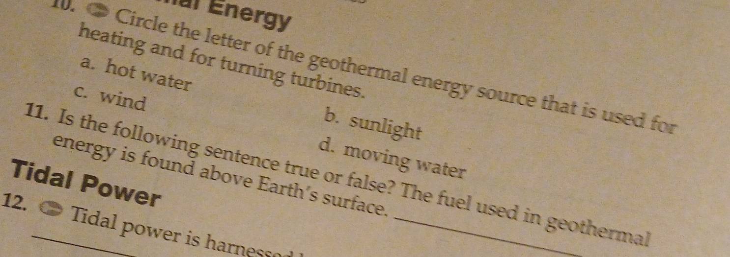 al Energy
heating and for turning turbines.
0. ● Circle the letter of the geothermal energy source that is used for
a. hot water
b. sunlight
c. wind d. moving water
11. Is the following sentence true or false? The fuel used in geothermal
energy is found above Earth’s surface.
Tidal Power
12.
Tidal power is harnesso