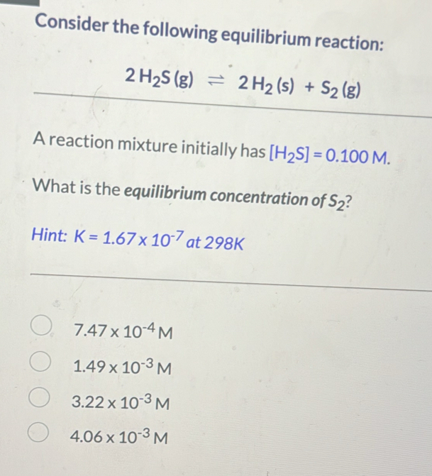 Consider the following equilibrium reaction:
2H_2S(g)leftharpoons 2H_2(s)+S_2(g)
A reaction mixture initially has [H_2S]=0.100M. 
What is the equilibrium concentration of S_2
Hint: K=1.67* 10^(-7) a at 298k
7.47* 10^(-4)M
1.49* 10^(-3)M
3.22* 10^(-3)M
4.06* 10^(-3)M