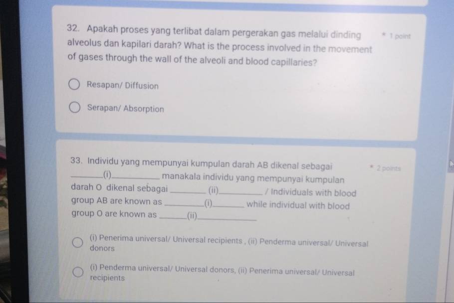 Apakah proses yang terlibat dalam pergerakan gas melalui dinding * 1 paint
alveolus dan kapilari darah? What is the process involved in the movement
of gases through the wall of the alveoli and blood capillaries?
Resapan/ Diffusion
Serapan/ Absorption
33. Individu yang mempunyai kumpulan darah AB dikenal sebagai 2 points
_(i)_ manakala individu yang mempunyai kumpulan
darah O dikenal sebagai _(ii)_ / Individuals with blood
group AB are known as _(i)_ while individual with blood
group O are known as _.(ii)_
(i) Penerima universal/ Universal recipients , (ii) Penderma universal/ Universal
donors
(i) Penderma universal/ Universal donors, (ii) Penerima universal/ Universal
recipients