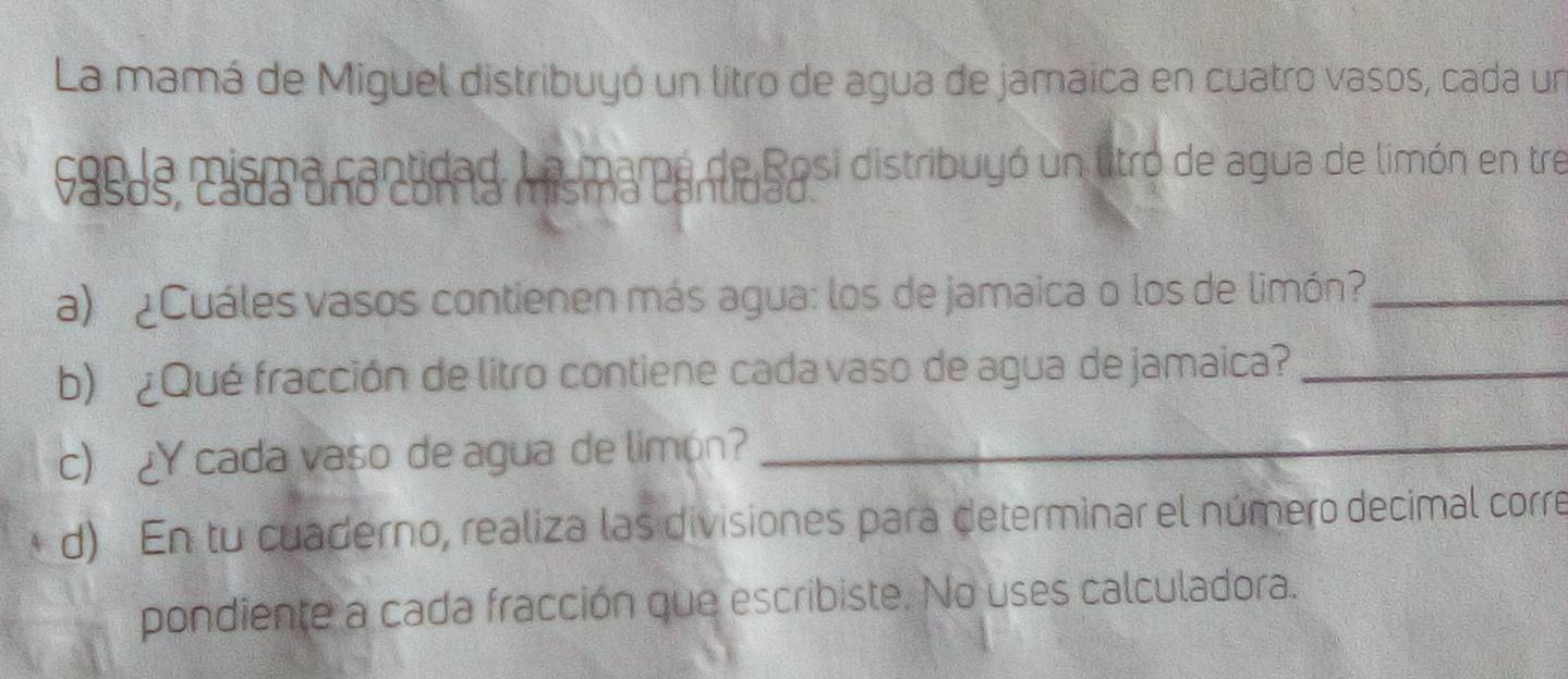 La mamá de Miguel distribuyó un litro de agua de jamaica en cuatro vasos, cada un 
9asas, cuan ananudad Ans ma par Sesi distribuyó un litro de agua de limón en tre 

a) ¿Cuáles vasos contienen más agua: los de jamaica o los de limón?_ 
b) ¿Qué fracción de litro contiene cada vaso de agua de jamaica?_ 
c) ¿Y cada vaso de agua de limón?_ 
d) En tu cuaderno, realiza las divisiones para determinar el número decimal corre 
pondiente a cada fracción que escribiste. No uses calculadora.