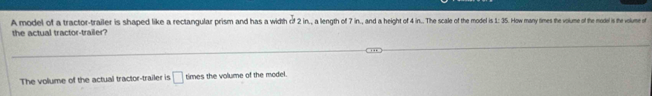 A model of a tractor-trailer is shaped like a rectangular prism and has a width 2 21n, a lengh o 7 in, and ahit the model is 1: 3 5. maw mames the volume of the model is the volume of 
the actual tractor-trailer? 
The volume of the actual tractor-trailer is □ times the volume of the model.