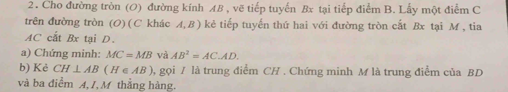 Cho đường tròn (O) đường kính AB , vẽ tiếp tuyến Bx tại tiếp điểm B. Lấy một điểm C
trên đường tròn (O) (C khác A, B ) kẻ tiếp tuyến thứ hai với đường tròn cắt Bx tại M , tia
AC cắt Bx tại D. 
a) Chứng minh: MC=MB và AB^2=AC.AD. 
b) Kè CH⊥ AB (H∈ AB) 0, gọi I là trung điểm CH. Chứng minh M là trung điểm của BD
và ba điểm A, I, M thắng hàng.