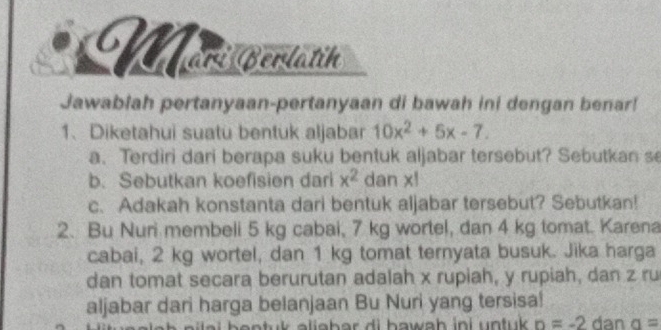 Mori Berlatih 
Jawablah pertanyaan-pertanyaan di bawah ini dengan benar! 
1、 Diketahui suatu bentuk aljabar 10x^2+5x-7. 
a. Terdiri dari berapa suku bentuk aljabar tersebut? Sebutkan se 
b. Sebutkan koefisien dari x^2 dan x! 
c. Adakah konstanta dari bentuk aljabar tersebut? Sebutkan! 
2. Bu Nuri membeli 5 kg cabai, 7 kg wortel, dan 4 kg tomat. Karena 
cabai, 2 kg wortel, dan 1 kg tomat ternyata busuk. Jika harga 
dan tomat secara berurutan adalah x rupiah, y rupiah, dan z ru 
aljabar dari harga belanjaan Bu Nuri yang tersisa! 
n a i h e n t u a li a b a r d i hawa h in i n tuk n=-2 dan a=