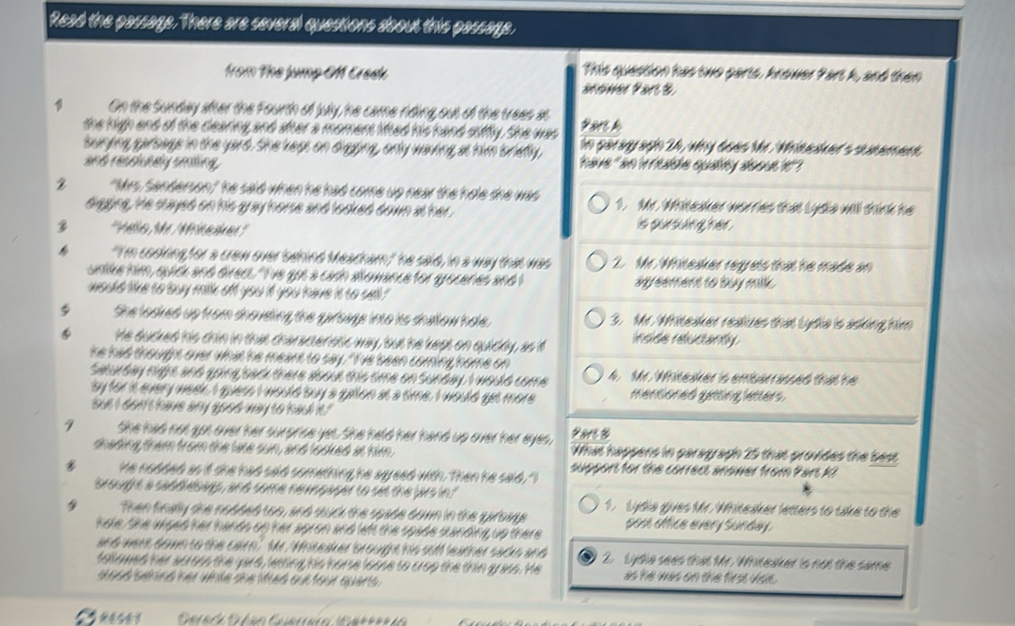 Read the passage. There are several questions about this passage,
from The jump Of Creck
This question has two parts, knower Part h, and then
arower Part &
1 On the Sunday sher the Fourth of july, he came riding, out of the trees at *ars h
the high end of the clearing and sher a momen lited his hand siffly. She was hn paray aghn 24, why does Mr. Whitealced's sutement
sunying garsage in the yard. She keps on digging, only waving at him toriefly,
and resclutely amting have "an irritable quality about ?"?
2 "Mys, Sanderson" he said when he had come up near the hole the was 1. Mr. Whiteaker worries that Lydia will think he
diagging, te stayed on his gray horse and looked down at her.
 '' Mello Mr Mitesker''' is pursuing her .
 "I'm cosking for a crow over 'benind Meadham," he said, in a way that was 2. Mr. Whiteaker regrets that he made on
unlike him, quidk and direcs. "I've got a cach allowance for grocenes and I sreement to buy milk.
would like to louy milk off you it you have it to sell "
φ She looked up from dnoveling the garsage into its shallow hole. 3. Mr. Whiteaker realzes that Lydia is asking him
He ducked his chin in that charactenstic way, but he kept on quiddly, as i insde reucanty
he had thought over what he meant to say. "I've been coming home on
Seurday night and going bad there doout this time on Sunday, I would come 4. Mr. Whitesker'is embarrassed that he
sy for it every weee I guess I would buy a gallon at a time. I would get more mentioned getting letters.
but I don't have any good way to had it.?
9 She had not got over her surprise yes. She held her hand up over her eyes, Ravs &
dhading them from the late sun, and looked at him. What happens in paragraph 25 that provides the best
He nodded as it she had said something he agreed with. Then he said. "I support for the correct anower from Pars kI
brought a saddlesas, and some nevopaper to set the jars in " 1.Lydia gives Mr. Whiteaker letters to take to the
Then finay the nodded too, and sauck the spade down in the garoags
hole. She wioed her hands up her apron and left the spade standing up there pos office every Sunday .
and were down to the cair" Mr. Whiteaker 'brought his soff leather sacks and
tallowed her soross the yard, letting his horse loose to crop the thin grass. He 2. Lydia sees that Mr. Whiteaker is not the same
s qué sénnd ner inte dne Mued sut tour quans 
as he was on the first vioe .
a  neses  Garada Gbán Guarrara Gar**ría