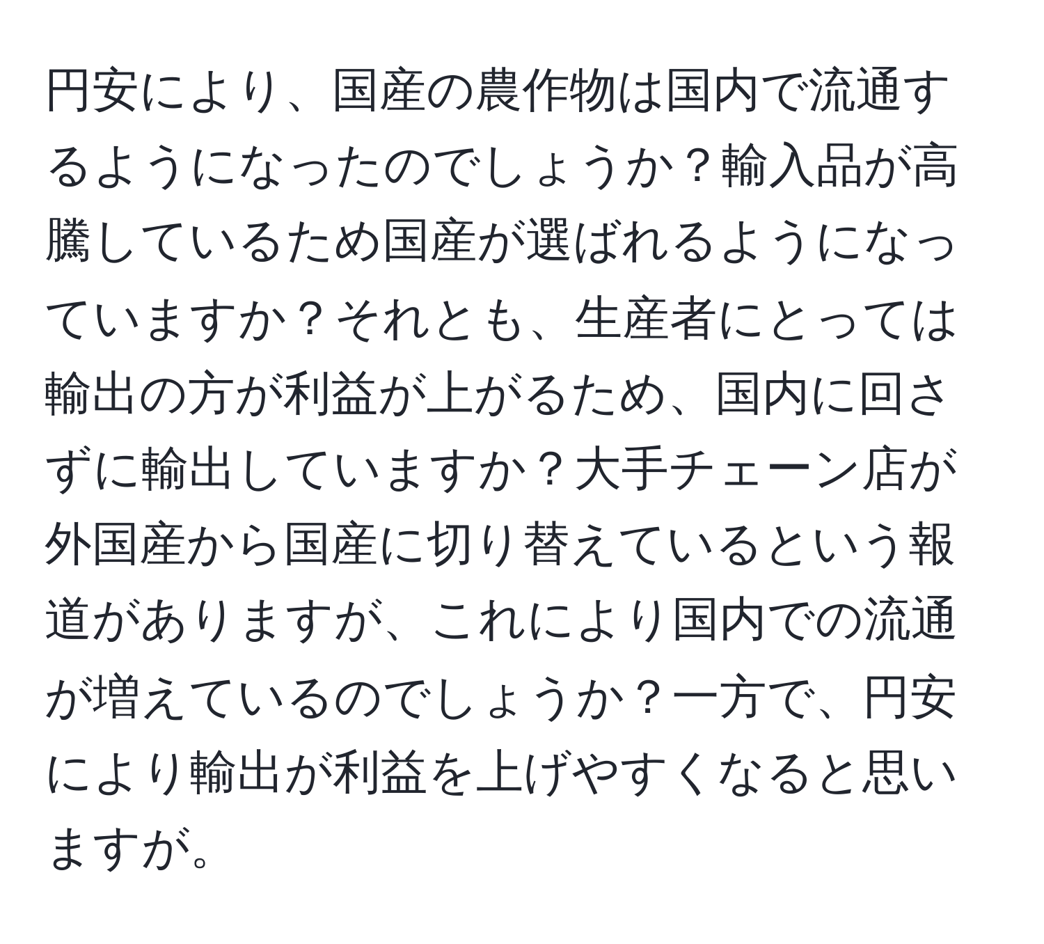 円安により、国産の農作物は国内で流通するようになったのでしょうか？輸入品が高騰しているため国産が選ばれるようになっていますか？それとも、生産者にとっては輸出の方が利益が上がるため、国内に回さずに輸出していますか？大手チェーン店が外国産から国産に切り替えているという報道がありますが、これにより国内での流通が増えているのでしょうか？一方で、円安により輸出が利益を上げやすくなると思いますが。