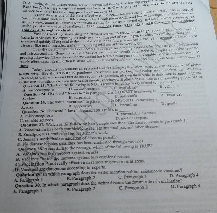 Achieving deeper understanding between virtual and face-to-face learning supports 
Read the following passage and mark the letter A, B, C or D on your answer sheet to indicate the best
answer to each of the following questions from 23 to 30.
Vaccination is one of the most effective public health interventions in human history. The concept of
vaccination dates back to the 18th century, when British physician Edward Jenner developed a smallpox vaccine
using cowpox material. Jenner's work paved the way for modern immunology, and his discovery eventually led
to the global eradication of smallpox in 1980. Smallpox remains the only human disease to be completely
cradicated through vaccination.
Vaccines work by stimulating the immune system to recognize and fight specific pathogens, such as
bacteria or viruses. By exposing the body to a harmless part of a pathogen, vaccines 'train" the immune system
to respond quickly if exposed to the actual disease in the future. Vaccination has led to dramatic reductions in
diseases like polio, measles, and tetanus, saving millions of lives worldwide.
Over the years, there has been some controversy surrounding vaceines, largely due to misinformation
and misconceptions. Some individuals believe vaccines are unsafe or ineffective, despite extensive research
proving otherwise. The anti-vaccine movement has led to a resurgence of preventable discases, which were once
nearly eliminated. Health officials stress the importance of reliable information and public awareness to address
these.
Today, vaccination remains an essential tool for disease prevention, especially in the context of global
health crises like the COVID-19 pandemic. Scientists are working to develop new vaccines that are more
effective, as well as vaccines that do not require refrigeration, making them easier to distribute in remote regions.
As the world continues to face new health threats, vaccines will play a crucial role in safeguarding public health.
Question 23. Which of the following is NOT a reason for controversy related to vaccines?
A. misconceptions B. misinformation C. availability D. efficient
Question 24. The word "dramatic" in paragraph 2 is CLOSEST in meaning to_
A. slow B. surprising C. noticeable D. theatrical
Question 25. The word "harmless" in paragraph 2 is OPPOSTTE in meaning to_
A. toxic B. aggressive C. hazardous D. gentic
Question 26. The word "these" in paragraph 3 refers to _.
A. misconceptions B. preventable diseases
C. reliable sources D. medical experts
Question 27. Which of the following best paraphrases the underlined sentence in paragraph 1?
A. Vaccination has been completely useful against smallpox and other diseases.
B. Smallpox was eradicated before Jenner’s work.
C. Jenner’s work made eradication of diseases possible.
D. No disease besides smallpox has been eradicated through vaccines.
Question 28. According to the passage, which of the following is TRUE?
A. Vacoines can only protect against viruses.
B. Vaccines 'train" the immune system to recognize diseases.
C. Vaccination is not really effective in remote regions or rural areas.
D. Vacdines are dangerous according to experts.
Question 29. In which paragraph does the writer mention public resistance to vaccines?
A. Paragraph 1 B. Paragraph 2 C. Paragraph 3 D. Paragraph 4
Question 30. In which paragraph does the writer discuss the future role of vaccination?
A. Paragraph I B. Paragraph 2 C. Paragraph 3 D. Paragraph 4