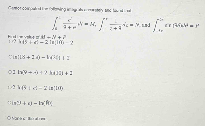 Cantor computed the following integrals accurately and found that:
∈t _0^(1frac e^t)9+e^tdt=M, ∈t _1^(efrac 1)z+9dz=N , and ∈t _(-5π)^(5π)sin (9θ )dθ =P
Find the value of M+N+P.
2ln (9+e)-2ln (10)-2
ln (18+2e)-ln (20)+2
2ln (9+e)+2ln (10)+2
2ln (9+e)-2ln (10)
ln (9+e)-ln (10)
None of the above.