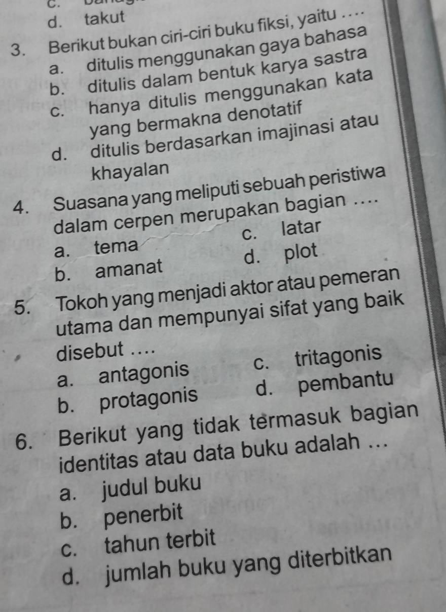 bar
d. takut
3. Berikut bukan ciri-ciri buku fiksi, yaitu ..
a. ditulis menggunakan gaya bahasa
b. ditulis dalam bentuk karya sastra
c. hanya ditulis menggunakan kata
yang bermakna denotatif
d. ditulis berdasarkan imajinasi atau
khayalan
4. Suasana yang meliputi sebuah peristiwa
dalam cerpen merupakan bagian ....
a. tema c. latar
b. amanat d. plot
5. Tokoh yang menjadi aktor atau pemeran
utama dan mempunyai sifat yang baik
disebut ....
a. antagonis c. tritagonis
b. protagonis d. pembantu
6. Berikut yang tidak termasuk bagian
identitas atau data buku adalah ...
a. judul buku
b. penerbit
c. tahun terbit
d. jumlah buku yang diterbitkan