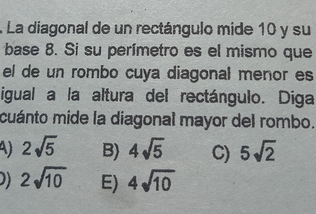 La diagonal de un rectángulo mide 10 y su
base 8. Si su perímetro es el mismo que
el de un rombo cuya diagonal menor es
igual a la altura del rectángulo. Diga
cuánto mide la diagonal mayor del rombo.
) 2sqrt(5) B) 4sqrt(5) C) 5sqrt(2)
)) 2sqrt(10) E) 4sqrt(10)