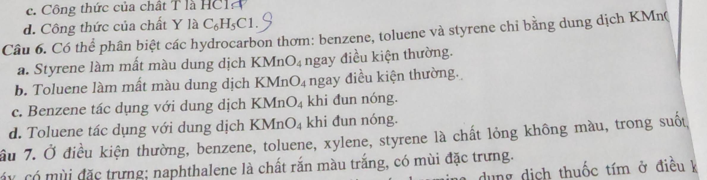 c. Công thức của chất T là HC1
d. Công thức của chất Y là ( C6 H₅C1.
Câu 6. Có thể phân biệt các hydrocarbon thơm: benzene, toluene và styrene chỉ bằng dung dịch KMn(
a. Styrene làm mất màu dung dịch KMn O_4 ngay điều kiện thường.
b. Toluene làm mất màu dung dịch KMr _4O_4 ngay điều kiện thường.
c. Benzene tác dụng với dung dịch KMnO_4 khi đun nóng.
d. Toluene tác dụng với dung dịch KMnO_4 khi đun nóng.
ầu 7. Ở điều kiện thường, benzene, toluene, xylene, styrene là chất lỏng không màu, trong suốt,
áy có mùi đặc trưng; naphthalene là chất rắn màu trắng, có mùi đặc trưng.
dung dịch thuốc tím ở điều k