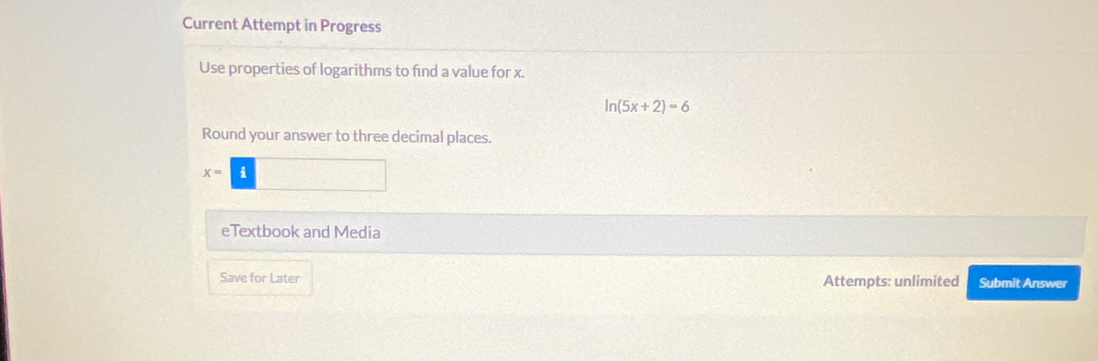 Current Attempt in Progress 
Use properties of logarithms to find a value for x.
ln (5x+2)=6
Round your answer to three decimal places.
x=
eTextbook and Media 
Save for Later Attempts: unlimited Submit Answer