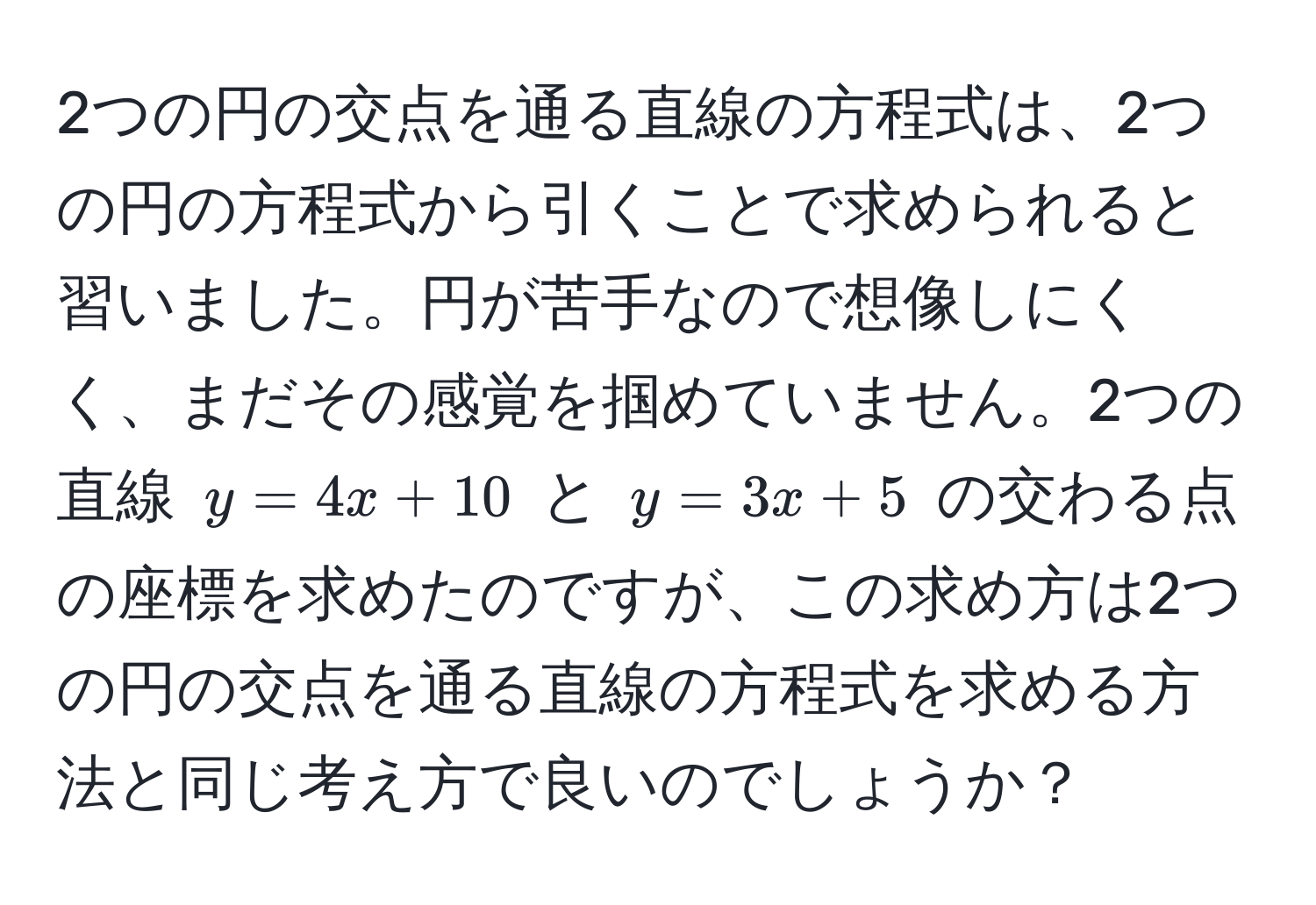 2つの円の交点を通る直線の方程式は、2つの円の方程式から引くことで求められると習いました。円が苦手なので想像しにくく、まだその感覚を掴めていません。2つの直線 $y = 4x + 10$ と $y = 3x + 5$ の交わる点の座標を求めたのですが、この求め方は2つの円の交点を通る直線の方程式を求める方法と同じ考え方で良いのでしょうか？