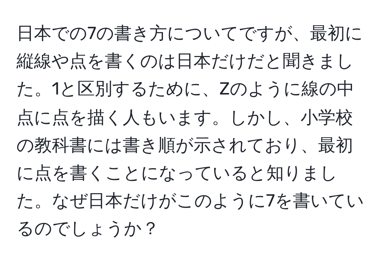 日本での7の書き方についてですが、最初に縦線や点を書くのは日本だけだと聞きました。1と区別するために、Zのように線の中点に点を描く人もいます。しかし、小学校の教科書には書き順が示されており、最初に点を書くことになっていると知りました。なぜ日本だけがこのように7を書いているのでしょうか？