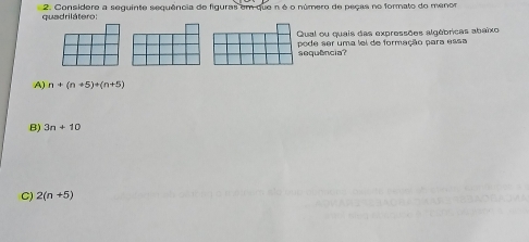 quadrilátero: 2. Considere a seguinte sequência de figuras em que n é o número de peças no formato do menor
Qual ou quais das expressões algébricas abaixo
pode ser uma lel de formação para essa
sequência?
A) n+(n+5)+(n+5)
B) 3n+10
C) 2(n+5)