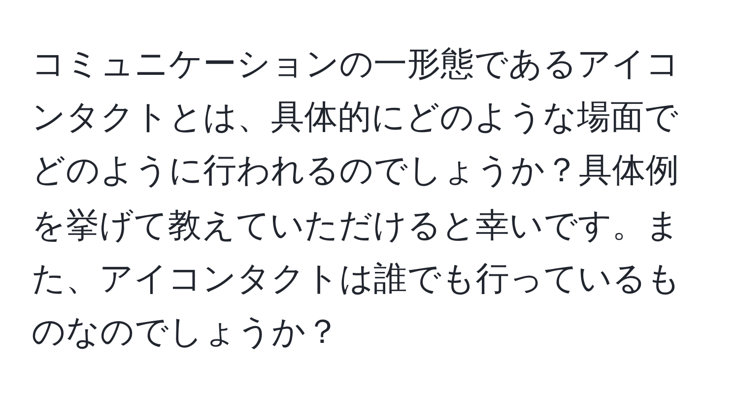 コミュニケーションの一形態であるアイコンタクトとは、具体的にどのような場面でどのように行われるのでしょうか？具体例を挙げて教えていただけると幸いです。また、アイコンタクトは誰でも行っているものなのでしょうか？