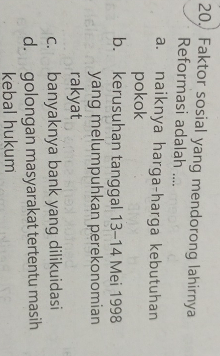 20, Faktor sosial yang mendorong lahirnya
Reformasi adalah ....
a. naiknya harga-harga kebutuhan
pokok
b. kerusuhan tanggal 13-14 Mei 1998
yang melumpuhkan perekonomian
rakyat
c. banyaknya bank yang dilikuidasi
d. golongan masyarakat tertentu masih
kebal hukum