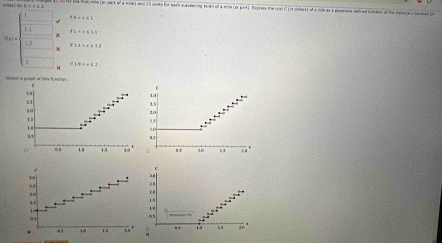 rolas) für 0 . 
a $100 for the first mile (or part of a mile) and 20 cents for each succeeding tenth of a mile (or part). Express the cost C (in dollars) of a ride as a piecewise defined function of the distance x travelad tin 
1 d0
1. 1 1
×
C(x)= 1.2 × 1.1
if 
2 if 1.9
× 
Sketch a graph of this function. 
c 
c
3.0 3.0
25
2.5
2.0
2.0
1.5 1.5
1.0 1.0
0.9 0.5
o 0.5 1.0 1.5 2.0 x 0.5 1.0 1.5 2.0
。 
c 
c
30
3.0
2.5 2.5
3.0 2.0
14
1.5
1.0 1.0
“
0.5
x
0.5 1.0 15 2.0 × 0.5 10 1.5 z0