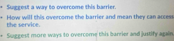 Suggest a way to overcome this barrier. 
How will this overcome the barrier and mean they can access 
the service. 
Suggest more ways to overcome this barrier and justify again.