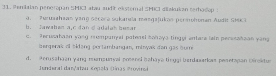 Penilaian penerapan SMK3 atau audit eksternal SMK3 dilakukan terhadap :
a. Perusahaan yang secara sukarela mengajukan permohonan Audit SMK3
b. Jawaban a, c dan d adalah benar
c. Perusahaan yang mempunyai potensi bahaya tinggi antara lain perusahaan yang
bergerak di bidang pertambangan, minyak dan gas bumi
d. Perusahaan yang mempunyai potensi bahaya tinggi berdasarkan penetapan Direktur
Jenderal dan/atau Kepala Dinas Provinsi