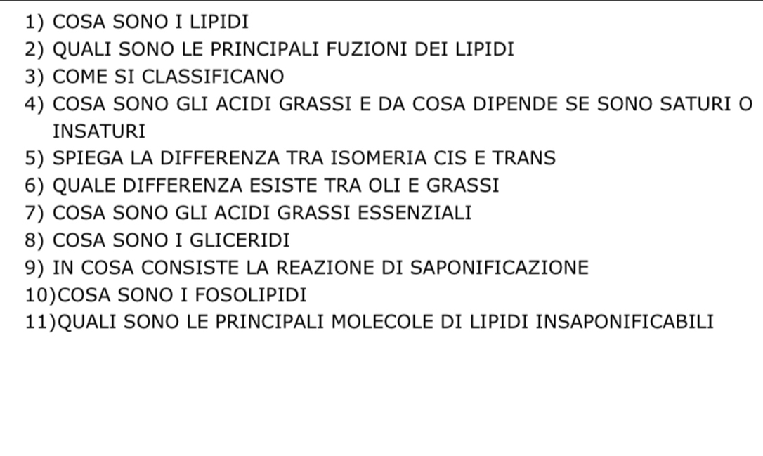 COSA SONO I LIPIDI 
2) QUALI SONO LE PRINCIPALI FUZIONI DEI LIPIDI 
3) COME SI CLASSIFICANO 
4) COSA SONO GLI ACIDI GRASSI E DA COSA DIPENDE SE SONO SATURI O 
INSATURI 
5) SPIEGA LA DIFFERENZA TRA ISOMERIA CIS E TRANS 
6) QUALE DIFFERENZA ESISTE TRA OLI E GRASSI 
7) COSA SONO GLI ACIDI GRASSI ESSENZIALI 
8) COSA SONO I GLICERIDI 
9) IN COSA CONSISTE LA REAZIONE DI SAPONIFICAZIONE 
10)COSA SONO I FOSOLIPIDI 
11)QUALI SONO LE PRINCIPALI MOLECOLE DI LIPIDI INSAPONIFICABILI