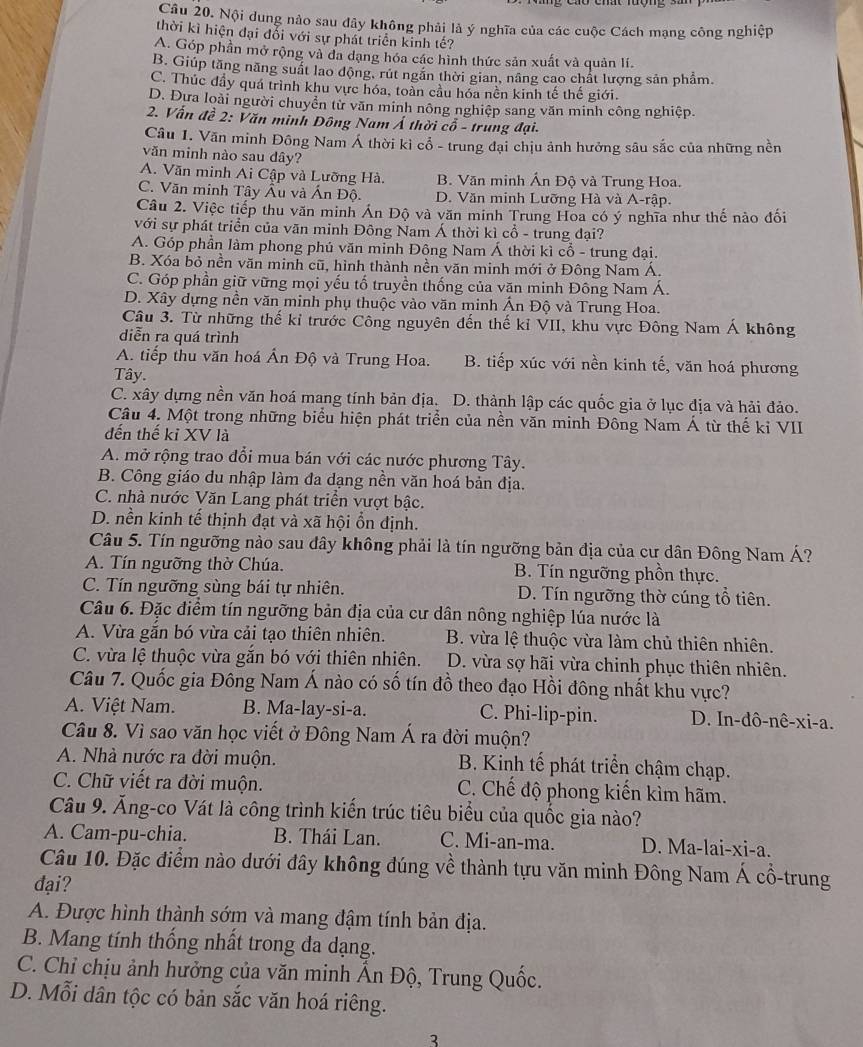 Nội dung nào sau đây không phải là ý nghĩa của các cuộc Cách mạng công nghiệp
thời kì hiện đại đổi với sự phát triển kinh tế?
A. Góp phần mở rộng và đa dạng hóa các hình thức sản xuất và quản lí.
B. Giúp tăng năng suất lao động, rút ngăn thời gian, nâng cao chất lượng sản phẩm
C. Thúc đầy quá trình khu vực hóa, toàn cầu hóa nền kinh tế thế giới.
D. Đựa loài người chuyển từ văn minh nông nghiệp sang văn minh công nghiệp.
2. Vấn đề 2: Văn minh Đông Nam Á thời cổ - trung đại.
Câu 1. Văn minh Đông Nam Á thời kì cổ - trung đại chịu ảnh hưởng sâu sắc của những nền
văn minh nào sau dây?
A. Văn minh Ai Cập và Lưỡng Hà. B. Văn minh Ấn Độ và Trung Hoa.
C. Văn minh Tây Âu và Ấn Độ. D. Văn minh Lưỡng Hà và A-rập.
Câu 2. Việc tiếp thu văn minh Án Độ và văn minh Trung Hoa có ý nghĩa như thế nào đối
với sự phát triển của vãn minh Đông Nam Á thời kì cổ - trung đại?
A. Góp phần làm phong phú văn minh Động Nam Á thời kì cổ - trung đại.
B. Xóa bỏ nền văn minh cũ, hình thành nền văn minh mới ở Đông Nam Á.
C. Góp phần giữ vững mọi yếu tố truyền thống của văn minh Đông Nam Á.
D. Xây dựng nền văn minh phụ thuộc vào văn minh Án Độ và Trung Hoa.
Câu 3. Từ những thế kỉ trước Công nguyên đến thế kỉ VII, khu vực Đông Nam Á không
diễn ra quá trình
A. tiếp thu văn hoá Ấn Độ và Trung Hoa. B. tiếp xúc với nền kinh tế, văn hoá phương
Tây.
C. xây dựng nền văn hoá mang tính bản địa. D. thành lập các quốc gia ở lục địa và hải đảo.
Câu 4. Một trong những biểu hiện phát triển của nền văn minh Đông Nam Á từ thế kỉ VII
đến thế kỉ XV là
A. mở rộng trao đổi mua bán với các nước phương Tây.
B. Công giáo du nhập làm đa dạng nền văn hoá bản địa.
C. nhà nước Văn Lang phát triển vượt bậc.
D. nền kinh tế thịnh đạt và xã hội ổn định.
Câu 5. Tín ngưỡng nào sau dây không phải là tín ngưỡng bản địa của cư dân Đông Nam Á?
A. Tín ngưỡng thờ Chúa. B. Tín ngưỡng phồn thực.
C. Tín ngưỡng sùng bái tự nhiên. D. Tín ngưỡng thờ cúng tổ tiên.
Câu 6. Đặc điểm tín ngưỡng bản địa của cư dân nông nghiệp lúa nước là
A. Vừa gắn bó vừa cải tạo thiên nhiên. B. vừa lệ thuộc vừa làm chủ thiên nhiên.
C. vừa lệ thuộc vừa gắn bó với thiên nhiên.  D. vừa sợ hãi vừa chinh phục thiên nhiên.
Câu 7. Quốc gia Đông Nam Á nào có số tín đồ theo đạo Hồi đông nhất khu vực?
A. Việt Nam. B. Ma-lay-si-a. C. Phi-lip-pin. D. In-dô-nê-xi-a.
Câu 8. Vì sao văn học viết ở Đông Nam Á ra đời muộn?
A. Nhà nước ra đời muộn. B. Kinh tế phát triển chậm chạp.
C. Chữ viết ra đời muộn. C. Chế độ phong kiến kìm hãm.
Câu 9. Ăng-co Vát là công trình kiến trúc tiêu biểu của quốc gia nào?
A. Cam-pu-chia. B. Thái Lan. C. Mi-an-ma. D. Ma-lai-xi-a.
Câu 10. Đặc điểm nào dưới đây không đúng về thành tựu văn minh Đông Nam Á cổ-trung
đại?
A. Được hình thành sớm và mang đậm tính bản địa.
B. Mang tính thống nhất trong đa dạng.
C. Chỉ chịu ảnh hưởng của văn minh Ấn Độ, Trung Quốc.
D. Mỗi dân tộc có bản sắc văn hoá riêng.
3