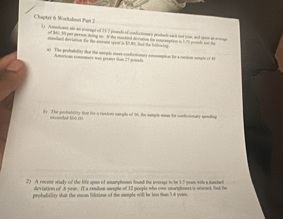 Chapter 6 Worksheet Part 2 
1) Americans ate an average of 25.7 pounds of confectionary products each last year, and spent an average 
of $61.50 per person doing so. If the standard deviation for consumptlon is 3.75 pounds and the 
standard deviation for the amount spent is $5.89, find the following: 
a) The probability that the sample mean confectionary consumption for a random sample of 40
American consumers was greater than 27 pounds. 
b) The probability that for a random sample of 50, the sample mean for confectionary spending 
exceeded $60.00. 
2) A recent study of the life span of smartphones found the average to be 3.7 years with a standard 
deviation of . 6 year If a random sample of 32 people who own smartphones is selected, find the 
probability that the mean lifetime of the sample will be less than 3.4 years.