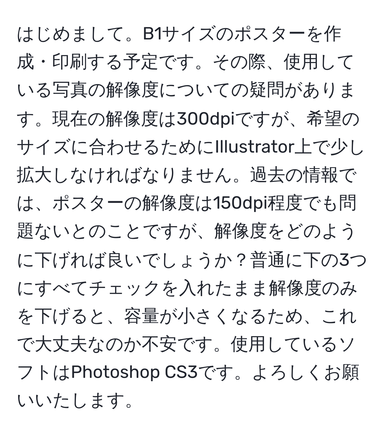 はじめまして。B1サイズのポスターを作成・印刷する予定です。その際、使用している写真の解像度についての疑問があります。現在の解像度は300dpiですが、希望のサイズに合わせるためにIllustrator上で少し拡大しなければなりません。過去の情報では、ポスターの解像度は150dpi程度でも問題ないとのことですが、解像度をどのように下げれば良いでしょうか？普通に下の3つにすべてチェックを入れたまま解像度のみを下げると、容量が小さくなるため、これで大丈夫なのか不安です。使用しているソフトはPhotoshop CS3です。よろしくお願いいたします。