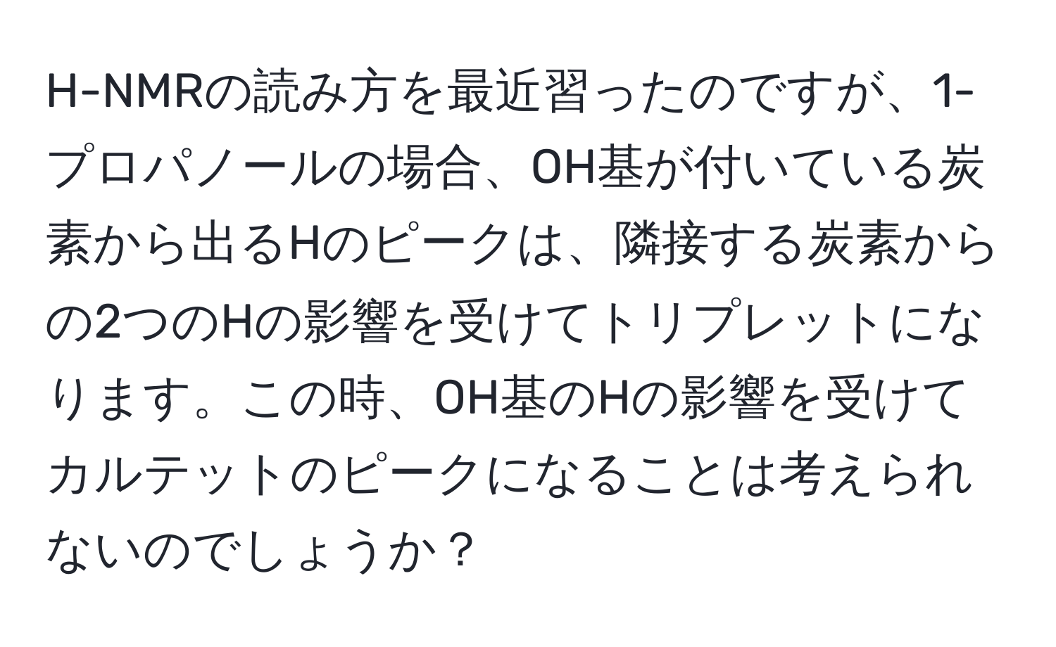 H-NMRの読み方を最近習ったのですが、1-プロパノールの場合、OH基が付いている炭素から出るHのピークは、隣接する炭素からの2つのHの影響を受けてトリプレットになります。この時、OH基のHの影響を受けてカルテットのピークになることは考えられないのでしょうか？