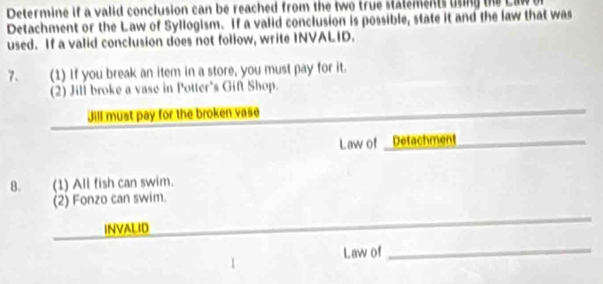 Determine if a valid conclusion can be reached from the two true statements usng the Law 
Detachment or the Law of Syllogism. If a valid conclusion is possible, state it and the law that was 
used. If a valid conclusion does not follow, write INVALID. 
7. (1) If you break an item in a store, you must pay for it. 
2) Jill broke a vase in Potter's Gif Shop. 
Jill must pay for the broken vase 
Law of- Detachment 
B. (1) All fish can swim. 
(2) Fonzo can swim. 
INVALID 
Law of_