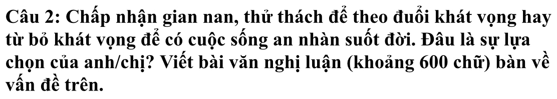 Chấp nhận gian nan, thử thách để theo đuổi khát vọng hay 
từ bỏ khát vọng để có cuộc sống an nhàn suốt đời. Đâu là sự lựa 
chọn của anh/chị? Viết bài văn nghị luận (khoảng 600 chữ) bàn về 
vấn đề trên.