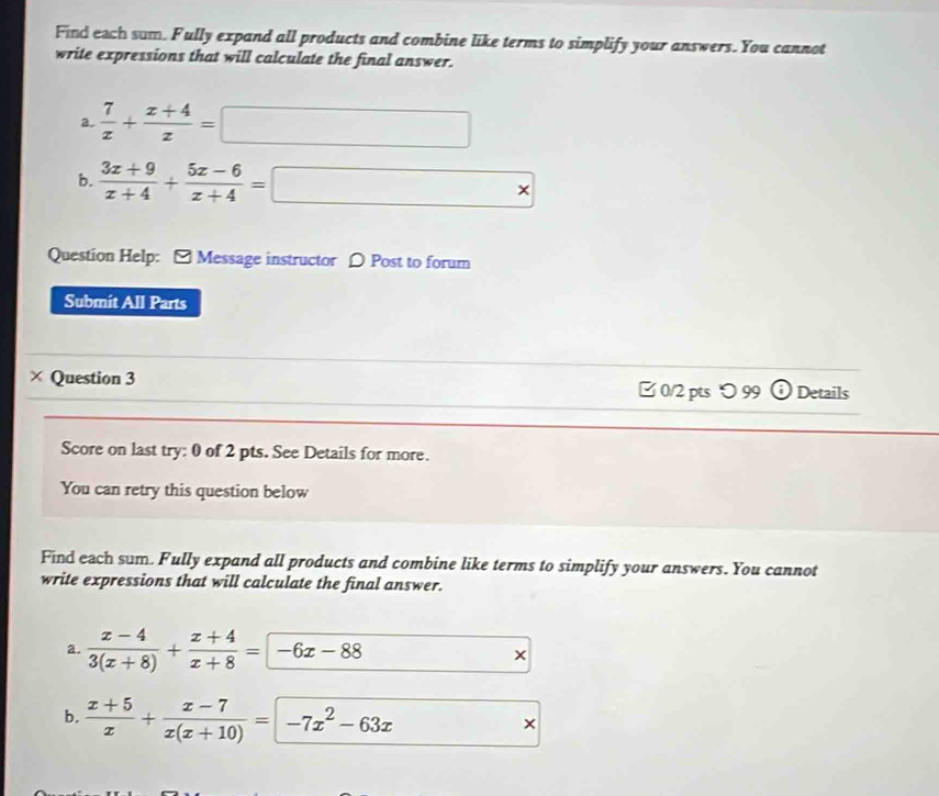 Find exch sum. Fully expand all products and combine like terms to simplify your answers. You cannot 
write expressions that will calculate the final answer. 
a.  7/x + (x+4)/z =□
b.  (3x+9)/x+4 + (5x-6)/x+4 =□
Question Help: [ Message instructor [ Post to forum 
Submit All Parts 
_ 
× Question 3 □ 0/2 pts 〇 99 o Details 
Score on last try: 0 of 2 pts. See Details for more. 
You can retry this question below 
Find each sum. Fully expand all products and combine like terms to simplify your answers. You cannot 
write expressions that will calculate the final answer. 
a.  (x-4)/3(x+8) + (x+4)/x+8 =-6x-88
b.  (x+5)/x + (x-7)/x(x+10) =-7x^2-63x
×