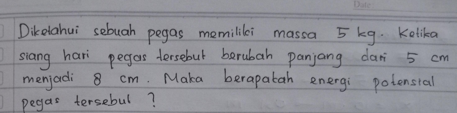 Diketahui sebuah pegas memilili massa 5 kg. Kelika 
siang hari pegos tersebut berubah panjang dari 5 cm
menjadi 8 cm. Maka berapatah energi potensial 
pegas tersebul?