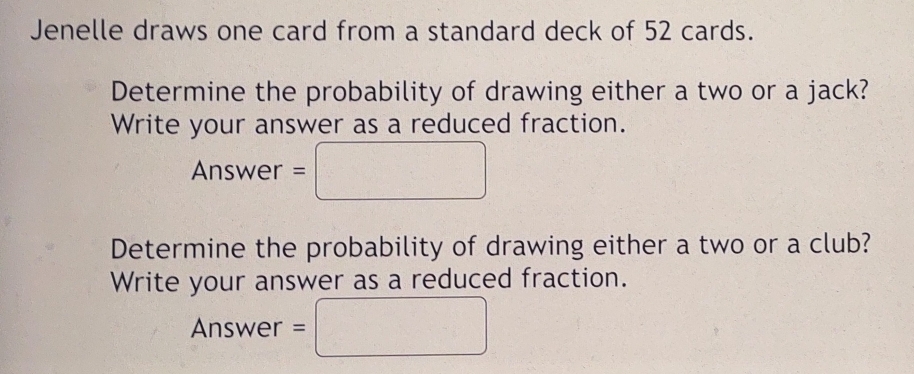 Jenelle draws one card from a standard deck of 52 cards. 
Determine the probability of drawing either a two or a jack? 
Write your answer as a reduced fraction.
Answer=□
Determine the probability of drawing either a two or a club? 
Write your answer as a reduced fraction. 
Answer =□