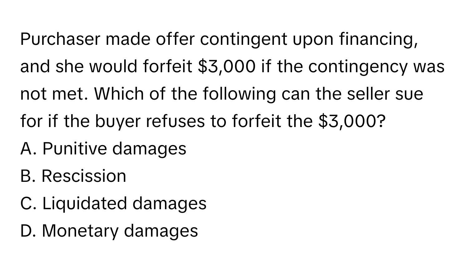 Purchaser made offer contingent upon financing, and she would forfeit $3,000 if the contingency was not met. Which of the following can the seller sue for if the buyer refuses to forfeit the $3,000?

A. Punitive damages 
B. Rescission 
C. Liquidated damages 
D. Monetary damages