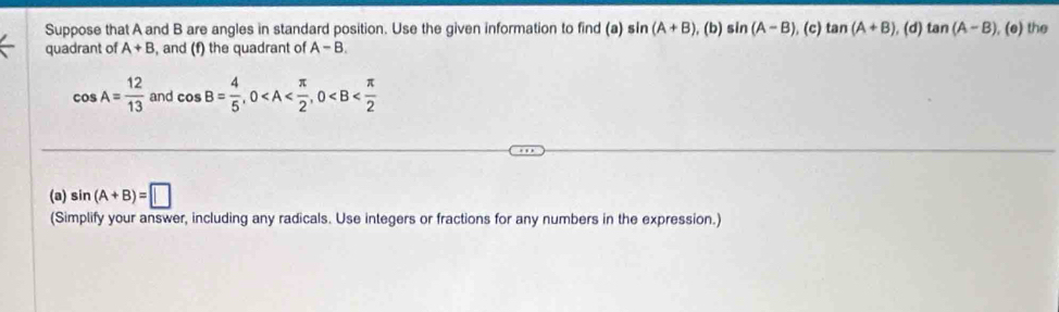 Suppose that A and B are angles in standard position. Use the given information to find (a) sin (A+B) (b) sin (A-B). (c) tan (A+B) (d) tan (A-B) , (e) the 
quadrant of A+B , and (f) the quadrant of A-B.
cos A= 12/13  and cos B= 4/5 , 0 , 0
(a) sin (A+B)=□
(Simplify your answer, including any radicals. Use integers or fractions for any numbers in the expression.)