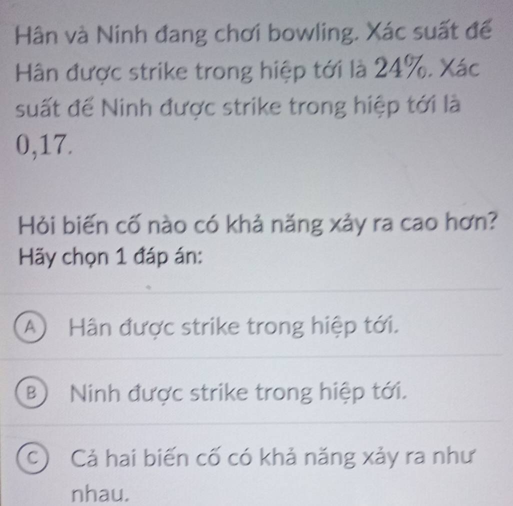 Hân và Ninh đang chơi bowling. Xác suất để
Hân được strike trong hiệp tới là 24%. Xác
suất để Ninh được strike trong hiệp tới là
0,17.
Hỏi biến cố nào có khả năng xảy ra cao hơn?
Hãy chọn 1 đáp án:
A Hân được strike trong hiệp tới.
B Ninh được strike trong hiệp tới.
C) Cả hai biến cố có khả năng xảy ra như
nhau.