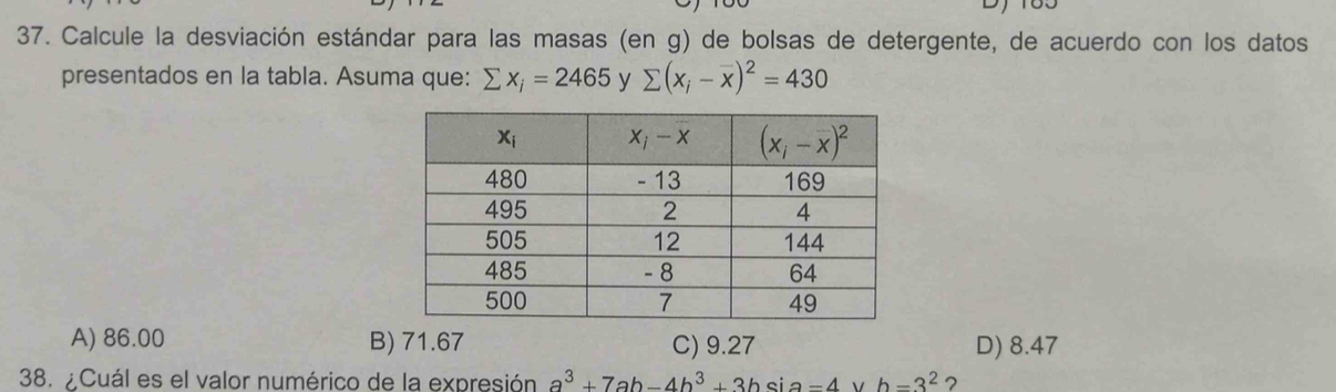 Calcule la desviación estándar para las masas (en g) de bolsas de detergente, de acuerdo con los datos
presentados en la tabla. Asuma que: sumlimits x_i=2465 y sumlimits (x_i-overline x)^2=430
A) 86.00 B) 71.67 C) 9.27 D) 8.47
38. ¿Cuál es el valor numérico de la expresión a^3+7ab-4b^3+3bsin =4 v h=3^2 ?