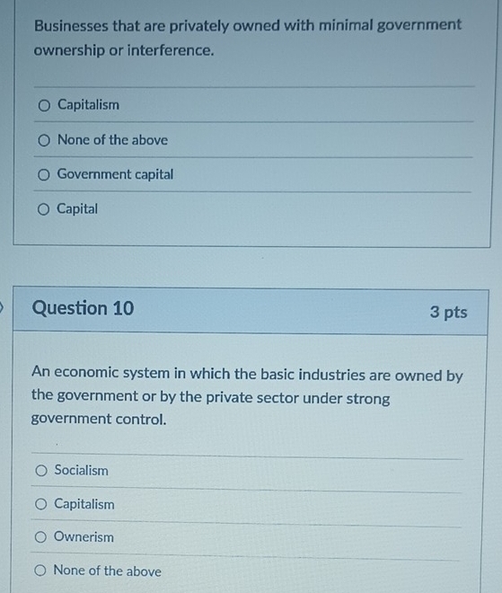 Businesses that are privately owned with minimal government
ownership or interference.
Capitalism
None of the above
Government capital
Capital
Question 10 3 pts
An economic system in which the basic industries are owned by
the government or by the private sector under strong
government control.
Socialism
Capitalism
Ownerism
None of the above