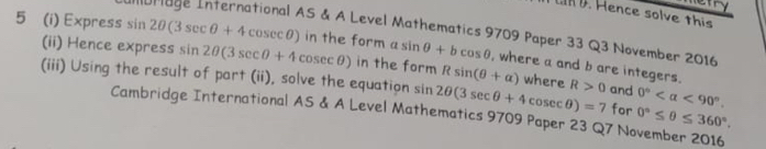 efry 
n D. Hence solve this 
orage International AS & A Level Mathematics 9709 Paper 33 Q3 November 2016 
5 (i) Express sin 2θ (3sec θ +4cosec θ ) in the form a sin θ +bcos θ , where a and b are integers. 
(ii) Hence express sin 2θ (3sec θ +4cosec θ ) in the form Rsin (θ +alpha ) where 
(iii) Using the result of part (ii), solve the equation sin 2θ (3sec θ +4cosec θ )=7 R>0 and 0° <90°. 
Cambridge International AS & A Level Mathematics 9709 Paper 23 Q7 November 2016 for 0°≤ θ ≤ 360°.