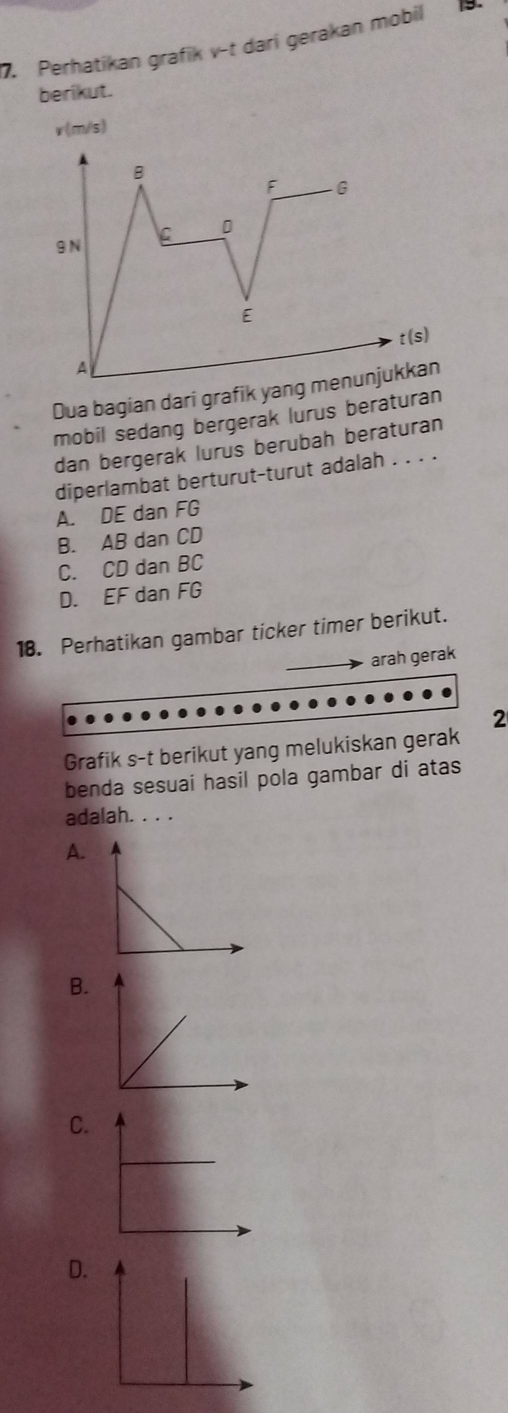 Perhatikan grafik v -t dari gerakan mobil
berikut.
v (m/s)
B
F G
C
9 N
E
t(s)
A
Dua bagian dari grafik yang menunjukkan
mobil sedang bergerak lurus beraturan
dan bergerak lurus berubah beraturan
diperlambat berturut-turut adalah . . . .
A. DE dan FG
B. AB dan CD
C. CD dan BC
D. EF dan FG
18. Perhatikan gambar ticker timer berikut.
arah gerak
2
Grafik s-t berikut yang melukiskan gerak
benda sesuai hasil pola gambar di atas
adalah. . . .
A.
B.
C.
D.