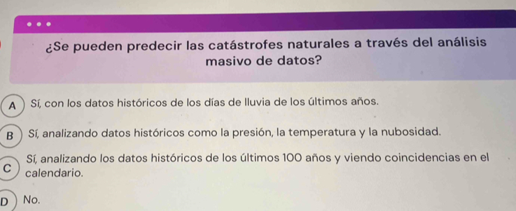 ¿Se pueden predecir las catástrofes naturales a través del análisis
masivo de datos?
A ) Sí, con los datos históricos de los días de lluvia de los últimos años.
B  Sí, analizando datos históricos como la presión, la temperatura y la nubosidad.
Sí, analizando los datos históricos de los últimos 100 años y viendo coincidencias en el
C calendario.
DNo.