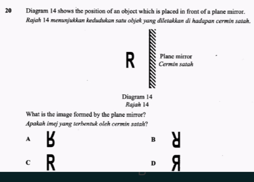 Diagram 14 shows the position of an object which is placed in front of a plane mirror.
Rajah 14 menunjukkan kedudukan satu objek yang diletakkan di hadapan cermin satah.
Plane mirror
R Cermin satah
Diagram 14
Rajah 14
What is the image formed by the plane mirror?
Apakah imej yang terbentuk oleh cermin satah?
A B
B
c R
D