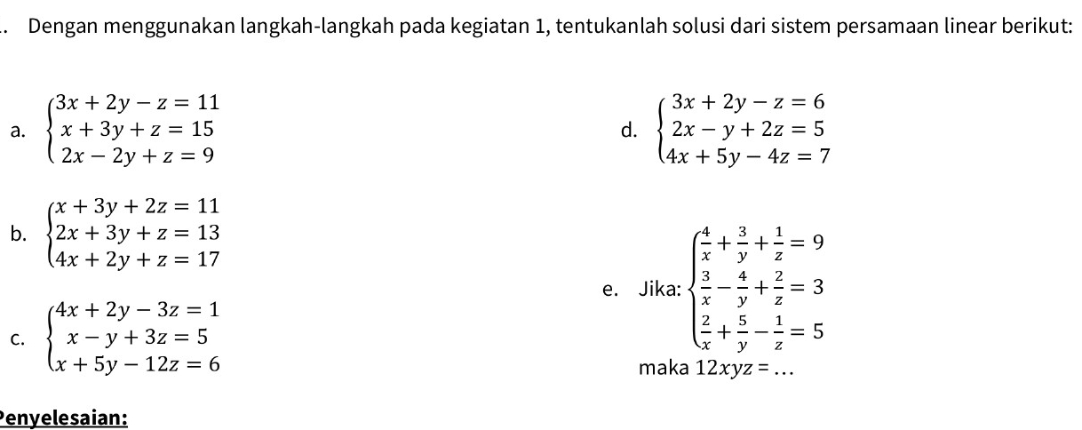 Dengan menggunakan langkah-langkah pada kegiatan 1, tentukanlah solusi dari sistem persamaan linear berikut: 
a. beginarrayl 3x+2y-z=11 x+3y+z=15 2x-2y+z=9endarray. beginarrayl 3x+2y-z=6 2x-y+2z=5 4x+5y-4z=7endarray.
d. 
b. beginarrayl x+3y+2z=11 2x+3y+z=13 4x+2y+z=17endarray.
e. Jika: beginarrayl  4/x + 3/y + 1/z =9  3/x - 4/y + 2/z =3  2/x + 5/y - 1/z =5endarray.
C. beginarrayl 4x+2y-3z=1 x-y+3z=5 x+5y-12z=6endarray.
maka 12xyz=.. 
Penyelesaian: