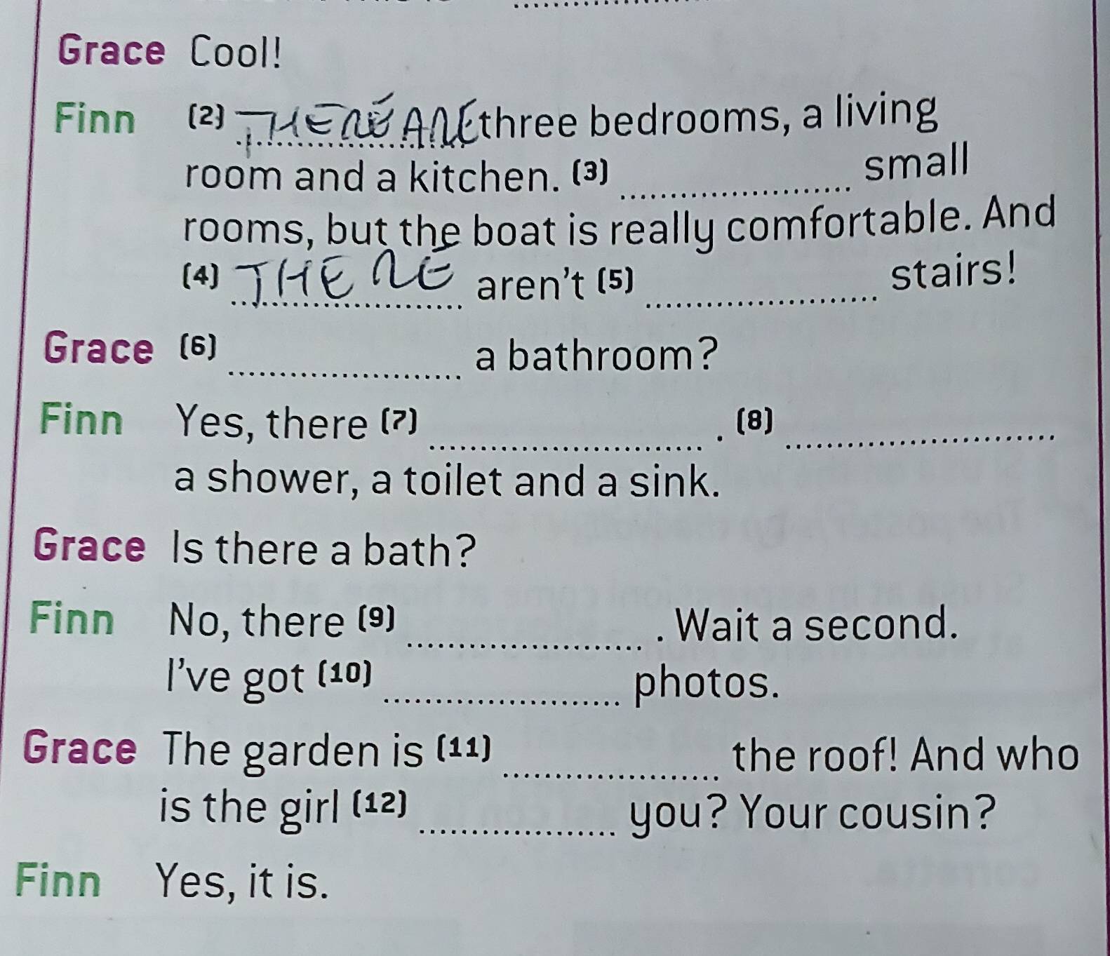 Grace Cool! 
Finn (2) _three bedrooms, a living 
room and a kitchen. ()_ 
small 
rooms, but the boat is really comfortable. And 
(4) stairs! 
_aren't (5)_ 
Grace (6) 
_a bathroom? 
Finn Yes, there (?) _(8)_ 
a shower, a toilet and a sink. 
Grace Is there a bath? 
Finn No, there (9) _. Wait a second. 
l've got (10) _photos. 
Grace The garden is (11) _the roof! And who 
is the girl (12) _you? Your cousin? 
Finn Yes, it is.