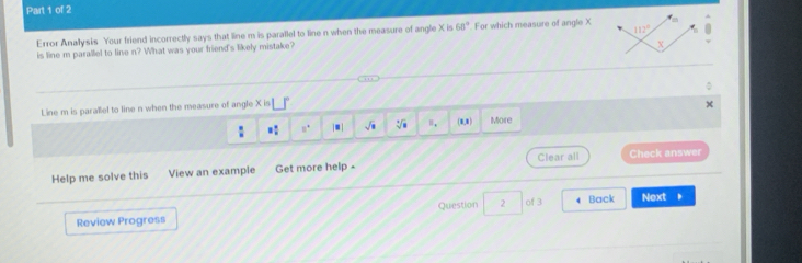 112°
Error Anallysis Your friend incorrectly says that line m is parallel to line n when the measure of angle X is 68° For which measure of angle X
is line m parallel to line n? What was your friend's likely mistake?
X. 
Line m is parallel to line n when the measure of angle X is
 8/8  8 4/8  8° |.| sqrt(□ ) sqrt[3](8) B_4 (1,1) More 
Help me solve this View an example Get more help - Clear all Check answer 
Reviow Progress Question 2 of 3 4 Back Next 。