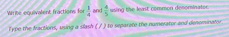 Write equivalent fractions for  1/4  and  4/5  using the least common denominator. 
Type the fractions, using a slash ( / ) to separate the numerator and denominator.