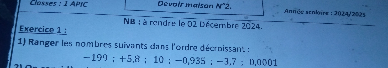 Classes : 1 APIC Devoir maison N° 2. 
Année scolaire : 2024/2025 
NB : à rendre le 02 Décembre 2024. 
Exercice 1 : 
1) Ranger les nombres suivants dans l'ordre décroissant :
-199; +5,8 ； 10; -0,935; -3,7 ； 0,0001