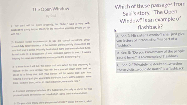 The Open Window Which of these passages from
by Saki Saki's story, "The Open
1.- "My aunt will be down presently, Mr. Nuttel," said a very selll- Window," is an example of
possessed young lady of fifteen; "in the meantime you must try and put up flashback?
with me."
2- Framton Nuttel endeavoured to say the correct something which A. Sec. 3: His sister's words-"I shall just give
should duly flatter the niece of the moment without unduly discounting the flashback. you letters of introduction"- is part of a
aunt that was to come. Privately he doubted more than ever whether these
formal visits on a succession of total strangers would do much towards. B. Sec. 5: "Do you know many of the people
helping the nerve cure which he was supposed to be undergoing round here?" is an example of flashback.
3- "I know how it will be," his sister had said when he was preparing to
migrate to this rural retreat; "you will bury yourself down there and not C. Sec. 2: "Privately he doubted...whether
speak to a living soul, and your nerves will be worse than ever from these visits...would do much" is a flashback.
moping. I shall just give you letters of introduction to all the people I know
there Some of them, as far as I can remember, were quile nice."
4- Framion wondered whether Mrs. Sappleton, the lady to whom he was
presenting one of the letters of introduction, came into the nice division
5- "Do you know many of the people round here?" asked the niece, when