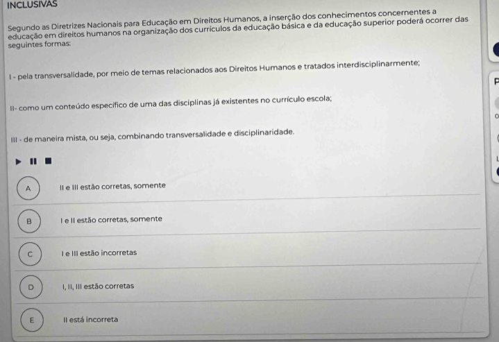 INCLUSIVAS
Segundo as Diretrizes Nacionais para Educação em Direitos Humanos, a inserção dos conhecimentos concernentes a
educação em direitos humanos na organização dos currículos da educação básica e da educação superior poderá ocorrer das
seguintes formas:
l - pela transversalidade, por meio de temas relacionados aos Direitos Humanos e tratados interdisciplinarmente;
II- como um conteúdo específico de uma das disciplinas já existentes no currículo escola;
III - de maneira mista, ou seja, combinando transversalidade e disciplinaridade.
A II e III estão corretas, somente
B I e II estão corretas, somente
C I e III estão incorretas
D I, II, III estão corretas
E Il está incorreta